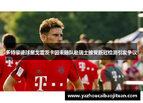 多特蒙德球星戈雷茨卡因未随队赴瑞士接受新冠检测引发争议
